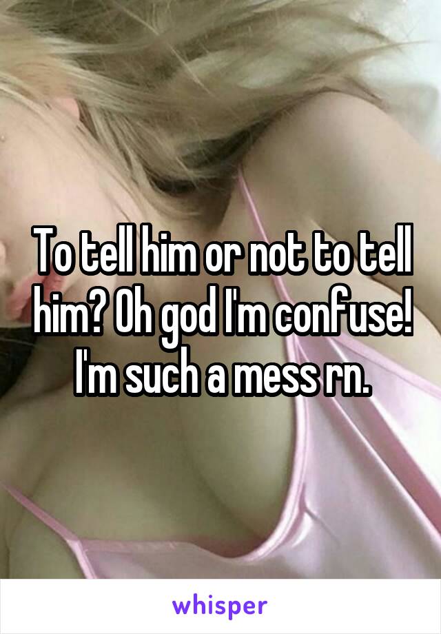 To tell him or not to tell him? Oh god I'm confuse! I'm such a mess rn.