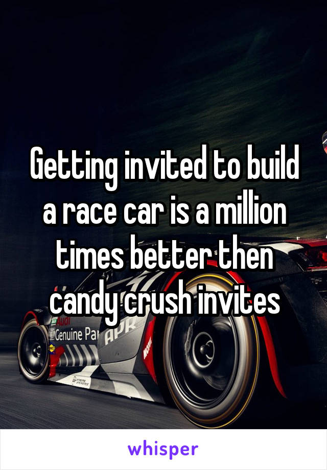 Getting invited to build a race car is a million times better then candy crush invites