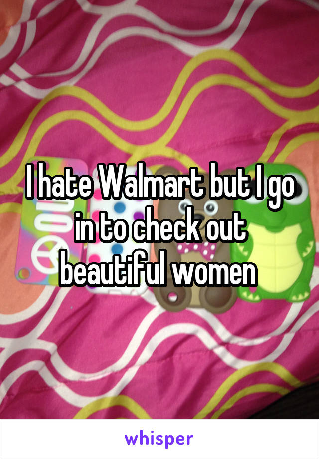 I hate Walmart but I go in to check out beautiful women 