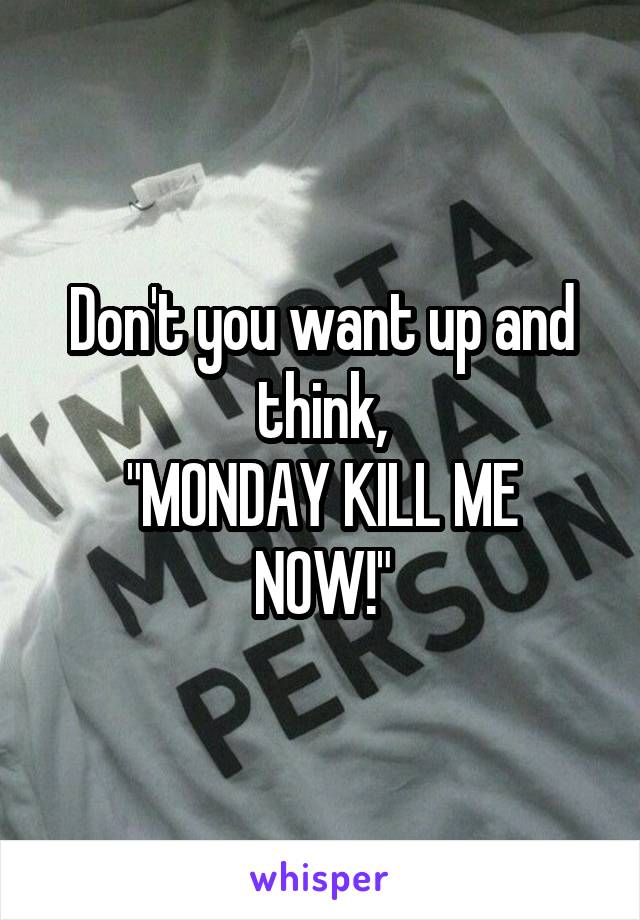 Don't you want up and think,
"MONDAY KILL ME NOW!"