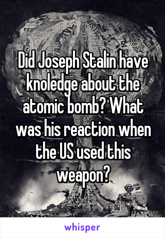 Did Joseph Stalin have knoledge about the atomic bomb? What was his reaction when the US used this weapon?