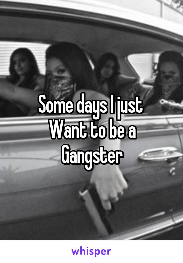 Some days I just 
Want to be a
Gangster