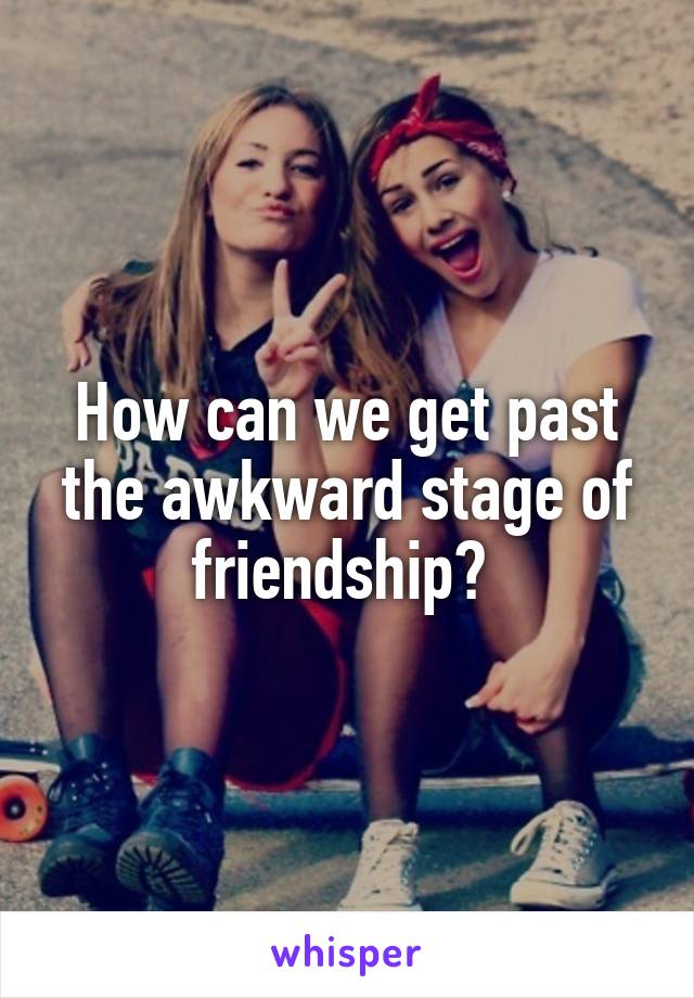 How can we get past the awkward stage of friendship? 