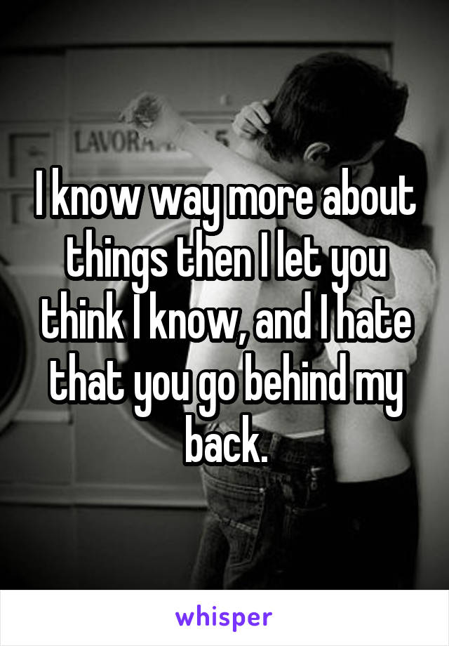 I know way more about things then I let you think I know, and I hate that you go behind my back.