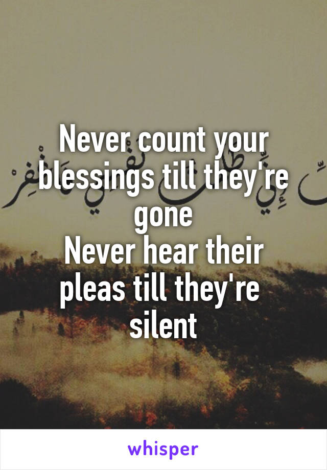 Never count your blessings till they're gone
Never hear their pleas till they're 
silent