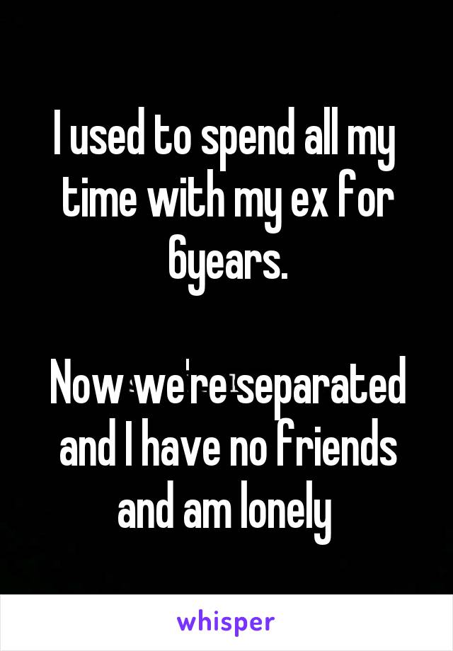 I used to spend all my  time with my ex for 6years.

Now we're separated and I have no friends and am lonely 