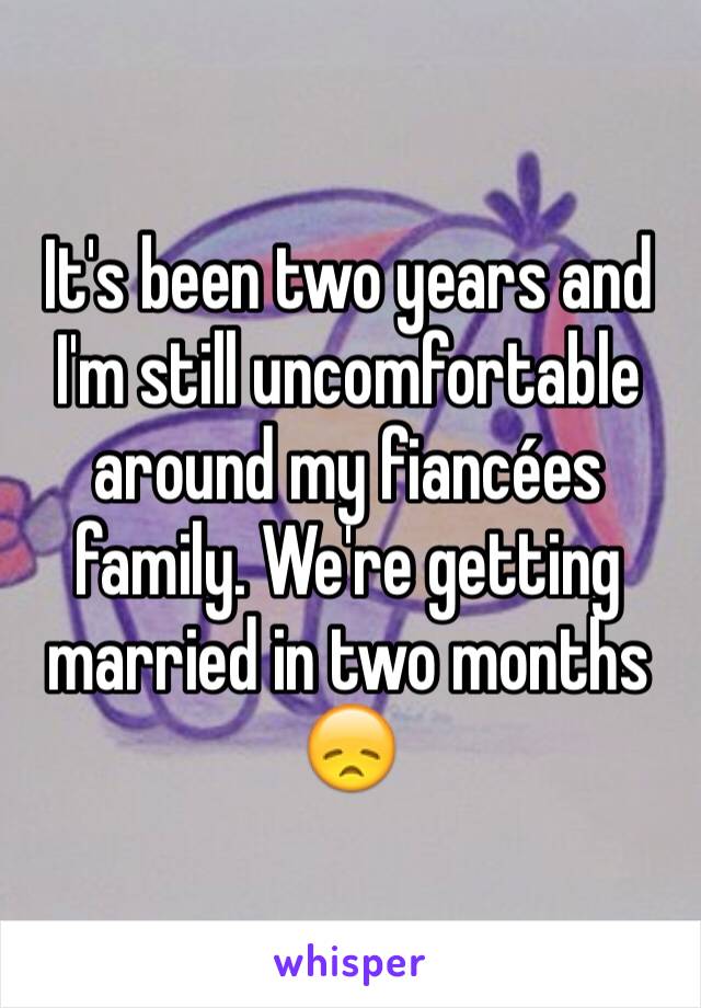 It's been two years and I'm still uncomfortable around my fiancées family. We're getting married in two months 😞