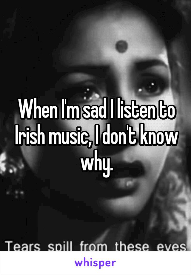 When I'm sad I listen to Irish music, I don't know why.