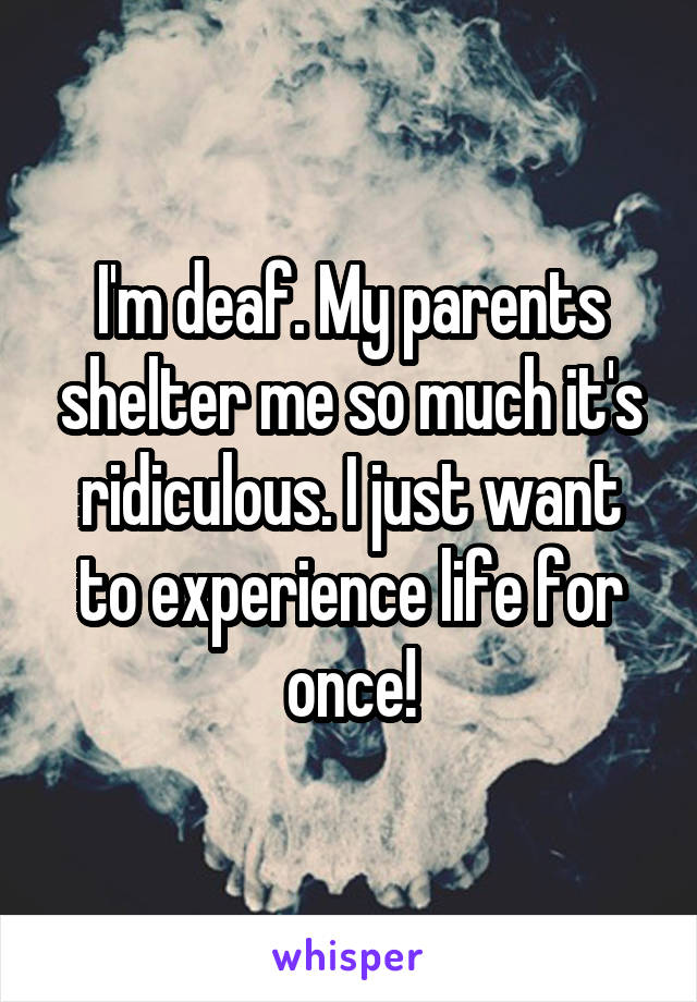 I'm deaf. My parents shelter me so much it's ridiculous. I just want to experience life for once!