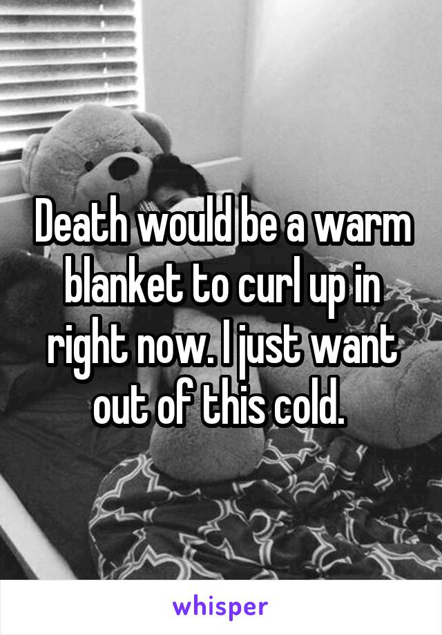 Death would be a warm blanket to curl up in right now. I just want out of this cold. 