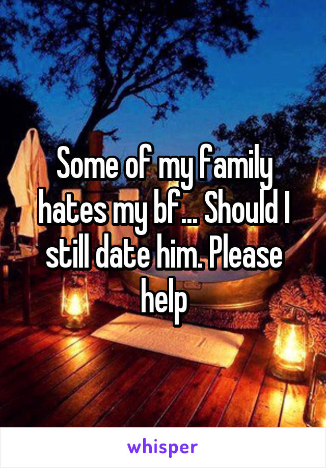 Some of my family hates my bf... Should I still date him. Please help