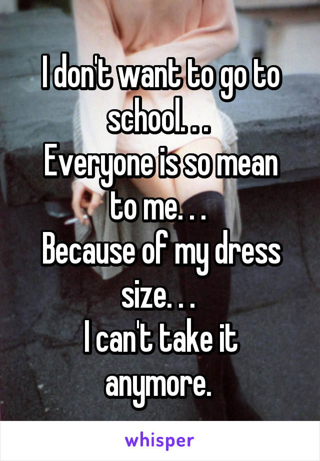 I don't want to go to school. . . 
Everyone is so mean to me. . . 
Because of my dress size. . . 
I can't take it anymore. 