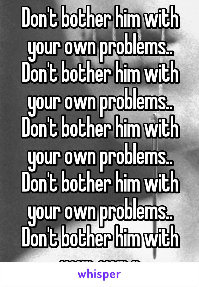 Don't bother him with your own problems.. Don't bother him with your own problems.. Don't bother him with your own problems.. Don't bother him with your own problems.. Don't bother him with your own p