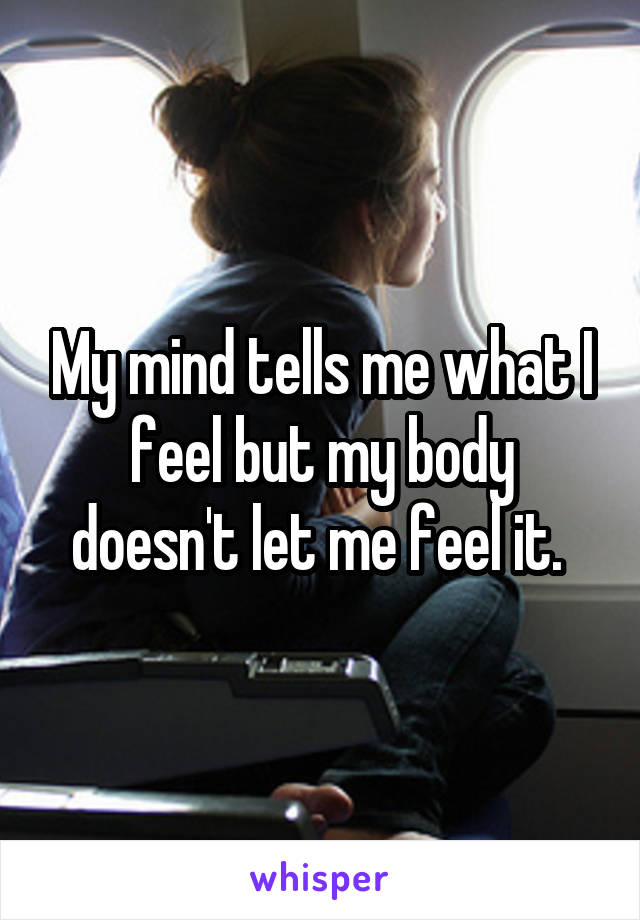 My mind tells me what I feel but my body doesn't let me feel it. 