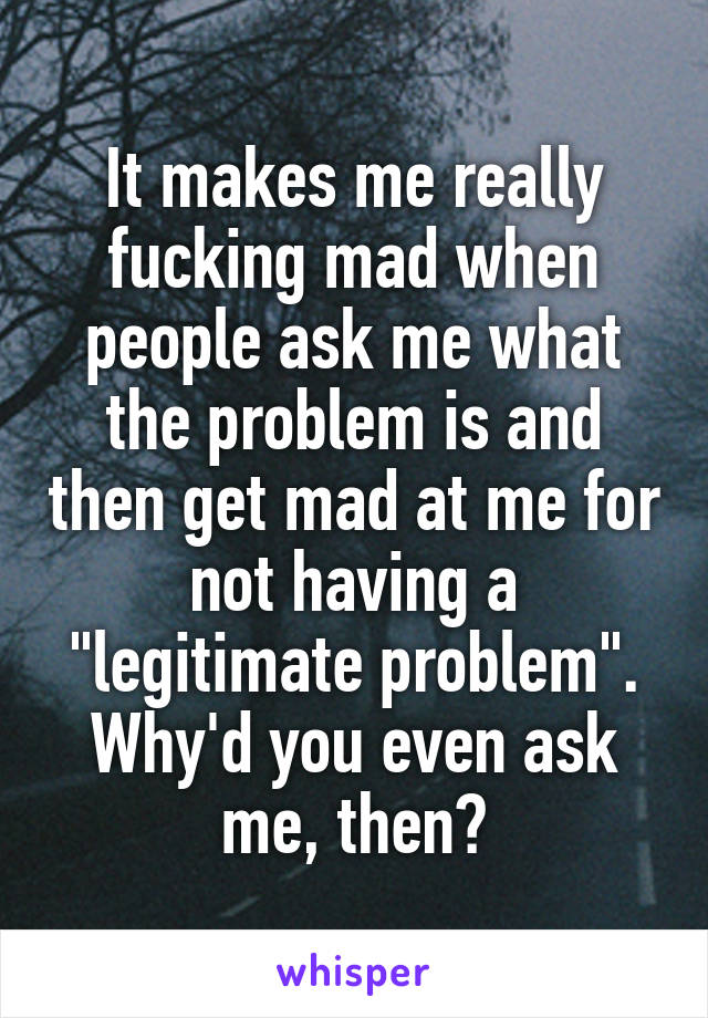 It makes me really fucking mad when people ask me what the problem is and then get mad at me for not having a "legitimate problem".
Why'd you even ask me, then?