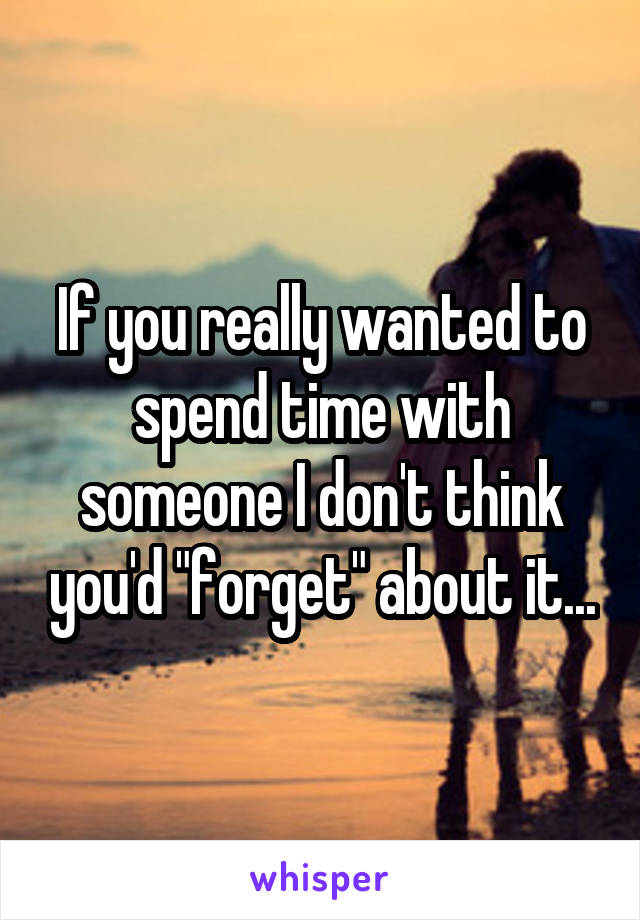 If you really wanted to spend time with someone I don't think you'd "forget" about it...