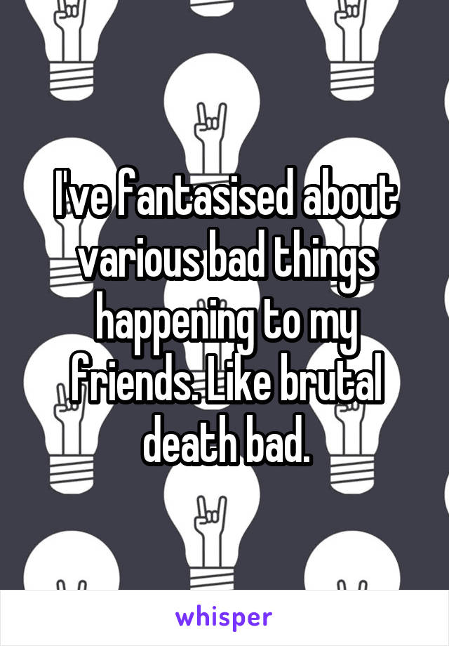 I've fantasised about various bad things happening to my friends. Like brutal death bad.