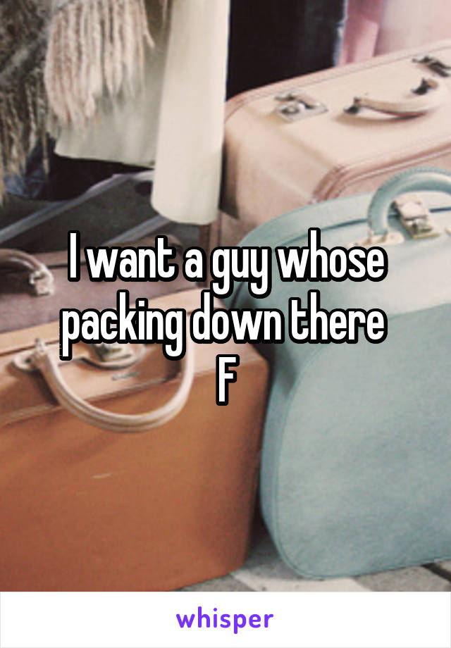 I want a guy whose packing down there 
F