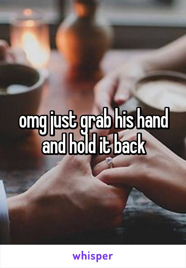 omg just grab his hand and hold it back