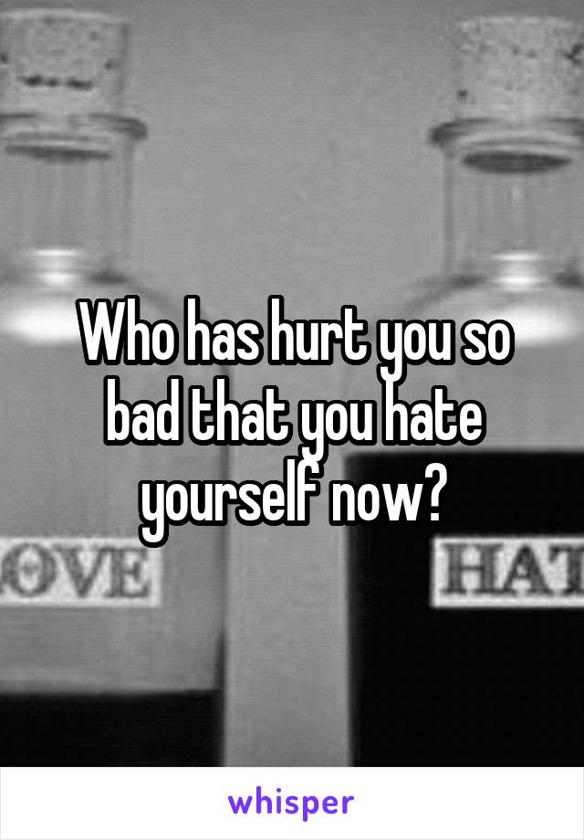 Who has hurt you so bad that you hate yourself now?