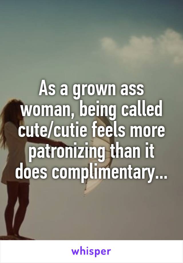 As a grown ass woman, being called cute/cutie feels more patronizing than it does complimentary...