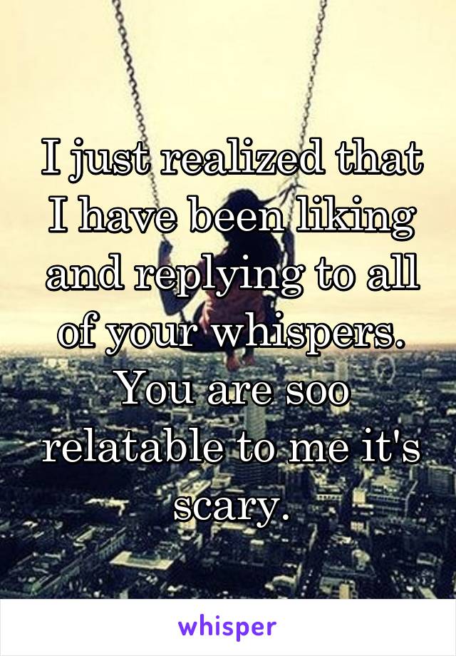 I just realized that I have been liking and replying to all of your whispers. You are soo relatable to me it's scary.