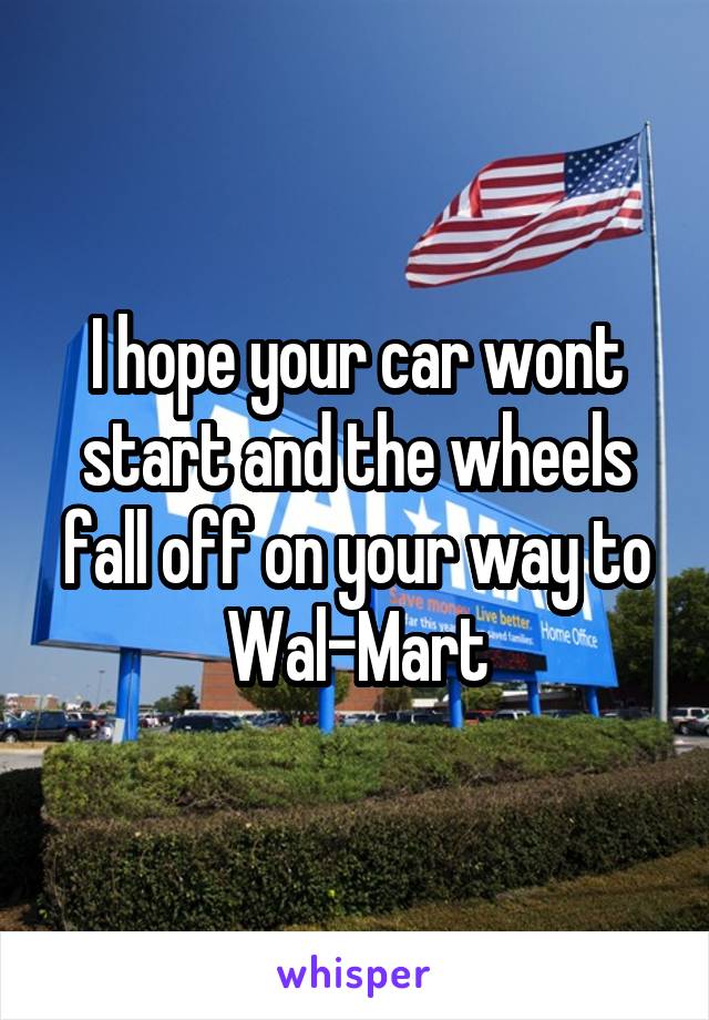 I hope your car wont start and the wheels fall off on your way to Wal-Mart