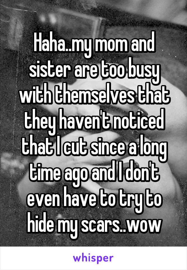 Haha..my mom and sister are too busy with themselves that they haven't noticed that I cut since a long time ago and I don't even have to try to hide my scars..wow