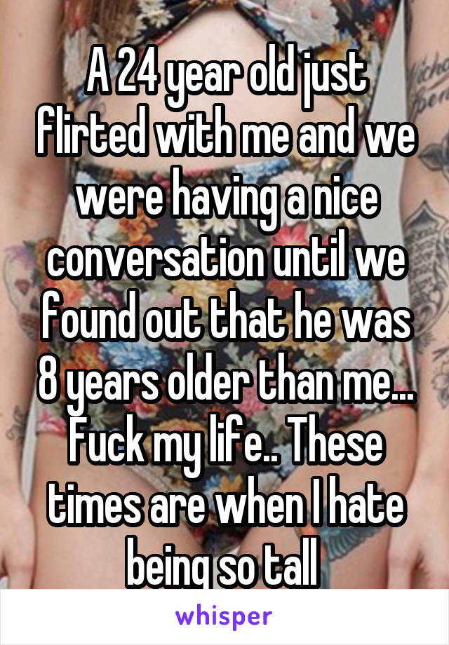 A 24 year old just flirted with me and we were having a nice conversation until we found out that he was 8 years older than me... Fuck my life.. These times are when I hate being so tall 