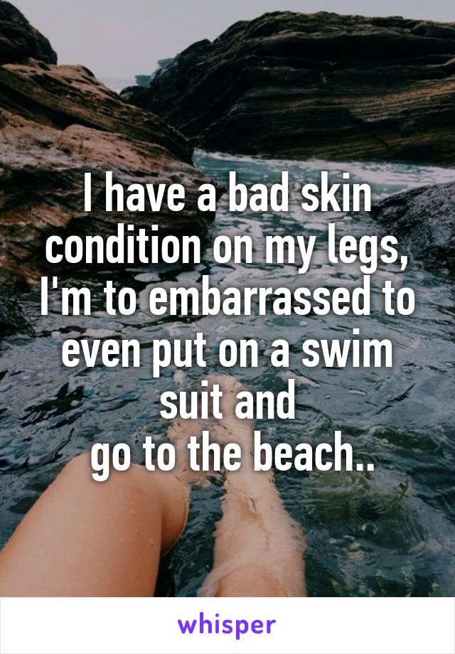 I have a bad skin condition on my legs, I'm to embarrassed to even put on a swim suit and
 go to the beach..