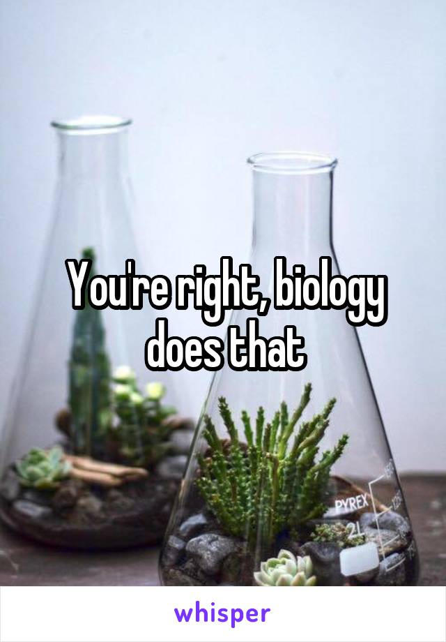 You're right, biology does that