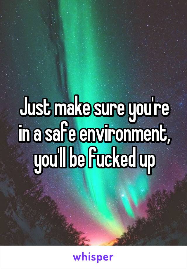 Just make sure you're in a safe environment, you'll be fucked up