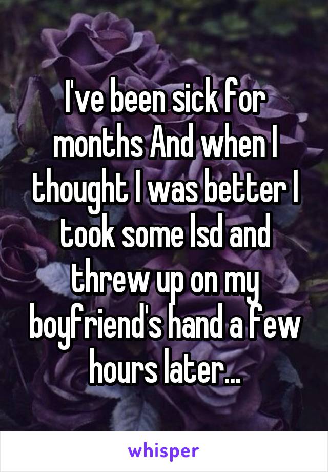 I've been sick for months And when I thought I was better I took some lsd and threw up on my boyfriend's hand a few hours later...