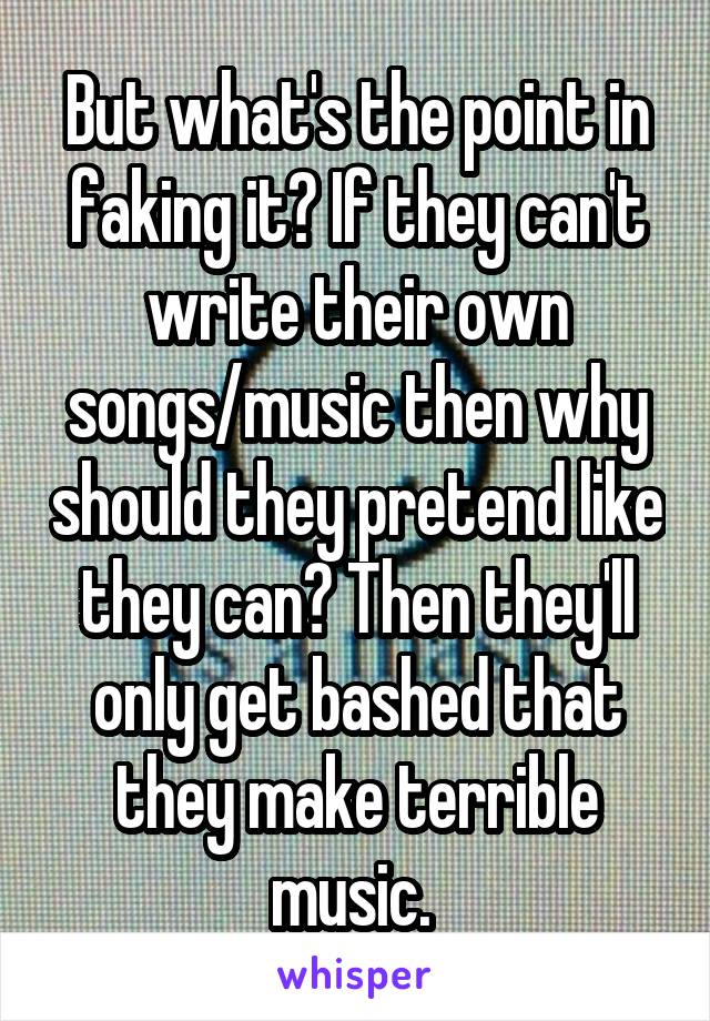 But what's the point in faking it? If they can't write their own songs/music then why should they pretend like they can? Then they'll only get bashed that they make terrible music. 