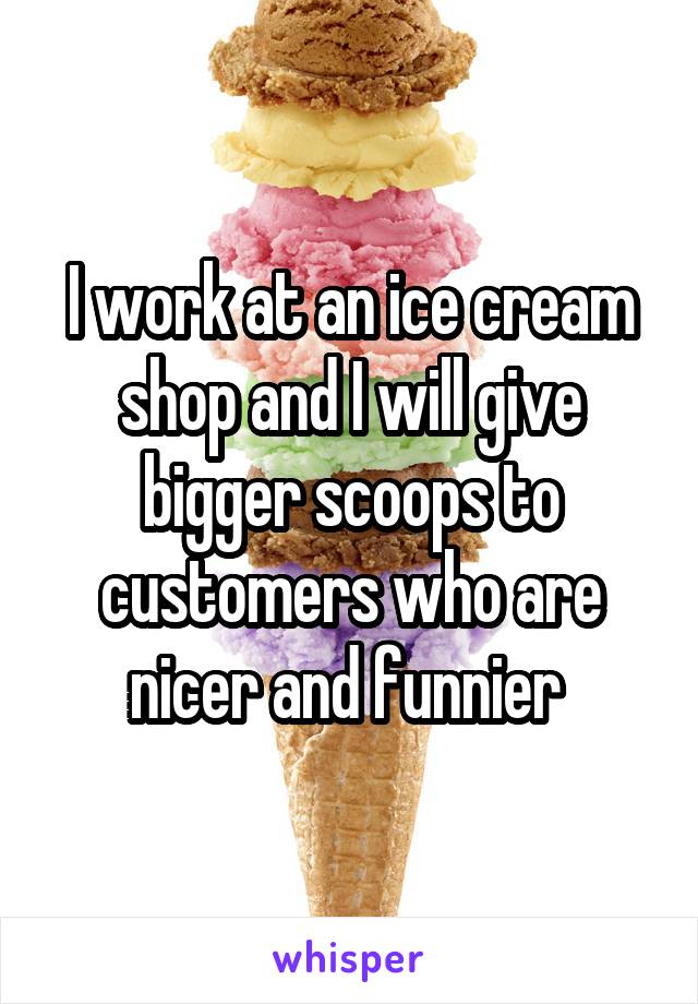 I work at an ice cream shop and I will give bigger scoops to customers who are nicer and funnier 