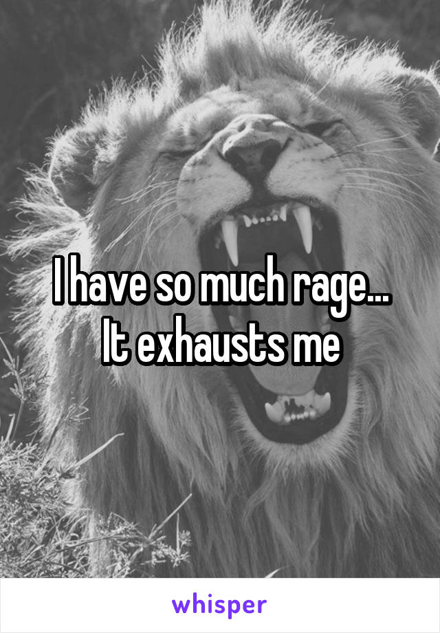 I have so much rage...
It exhausts me