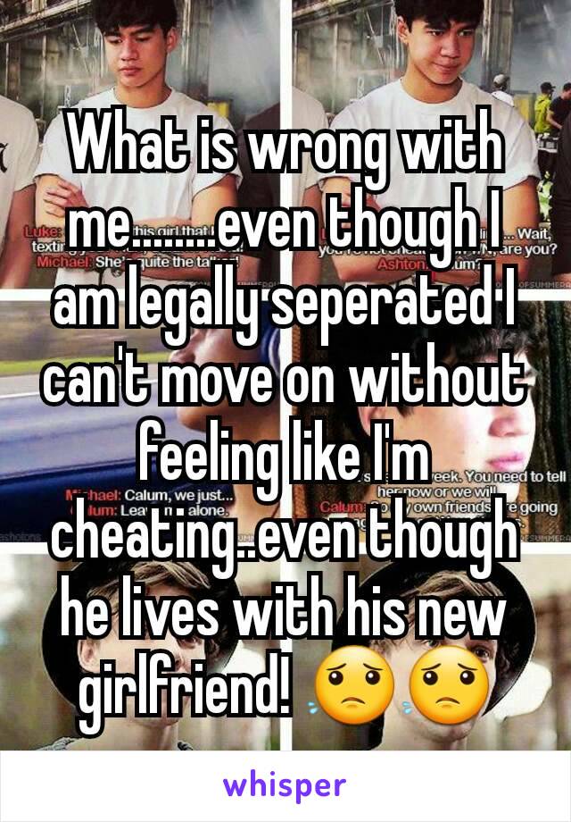 What is wrong with me........even though I am legally seperated I can't move on without feeling like I'm cheating..even though he lives with his new girlfriend! 😟😟