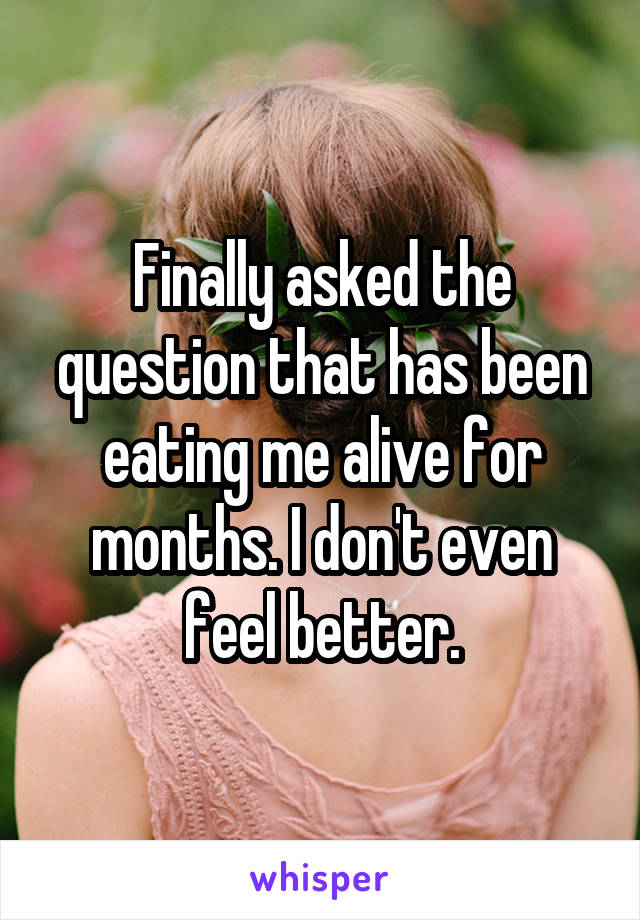 Finally asked the question that has been eating me alive for months. I don't even feel better.