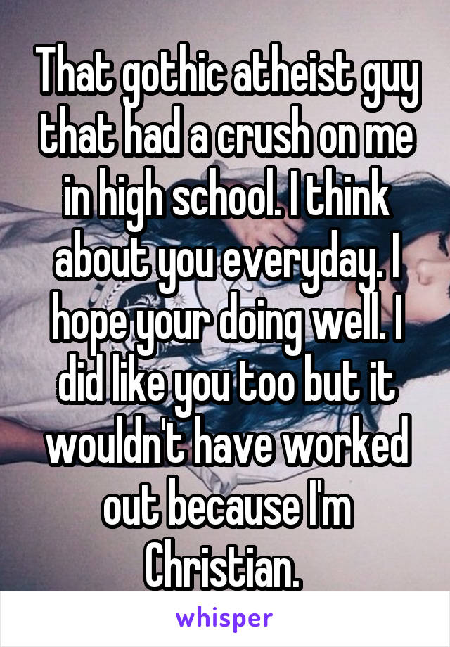 That gothic atheist guy that had a crush on me in high school. I think about you everyday. I hope your doing well. I did like you too but it wouldn't have worked out because I'm Christian. 