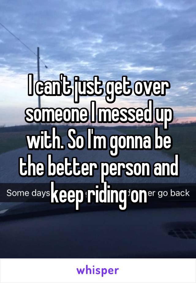 I can't just get over someone I messed up with. So I'm gonna be the better person and keep riding on