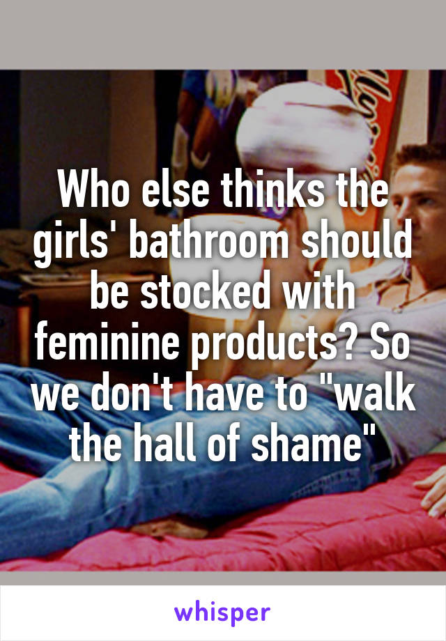 Who else thinks the girls' bathroom should be stocked with feminine products? So we don't have to "walk the hall of shame"