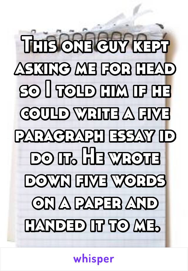 This one guy kept asking me for head so I told him if he could write a five paragraph essay id do it. He wrote down five words on a paper and handed it to me. 