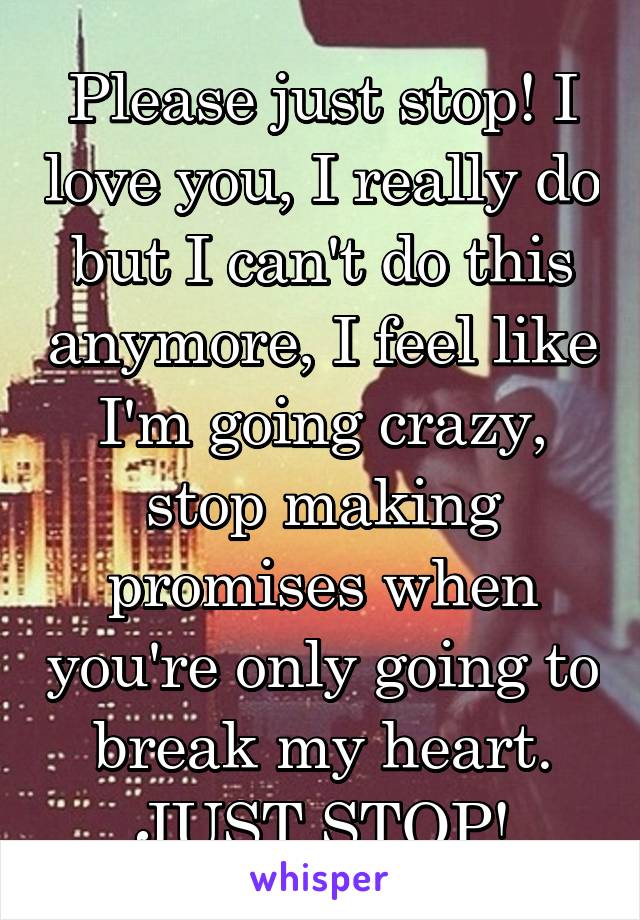 Please just stop! I love you, I really do but I can't do this anymore, I feel like I'm going crazy, stop making promises when you're only going to break my heart. JUST STOP!