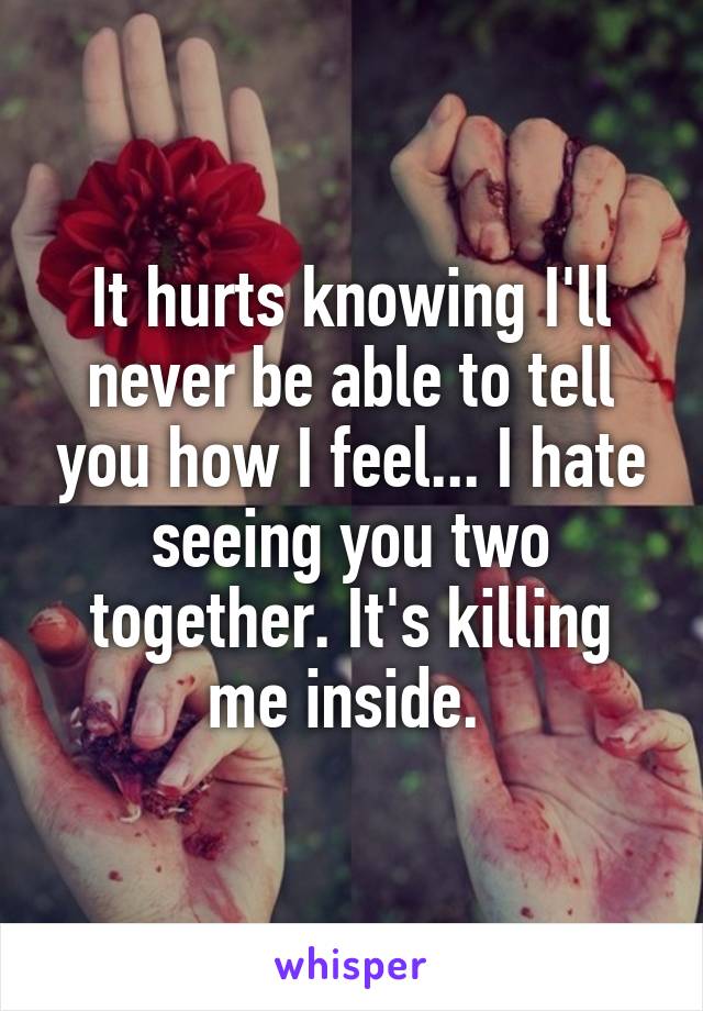 It hurts knowing I'll never be able to tell you how I feel... I hate seeing you two together. It's killing me inside. 