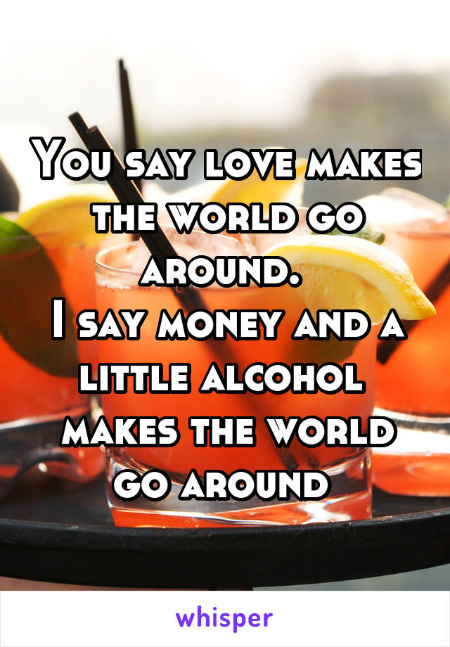 You say love makes the world go around. 
I say money and a little alcohol  makes the world go around 