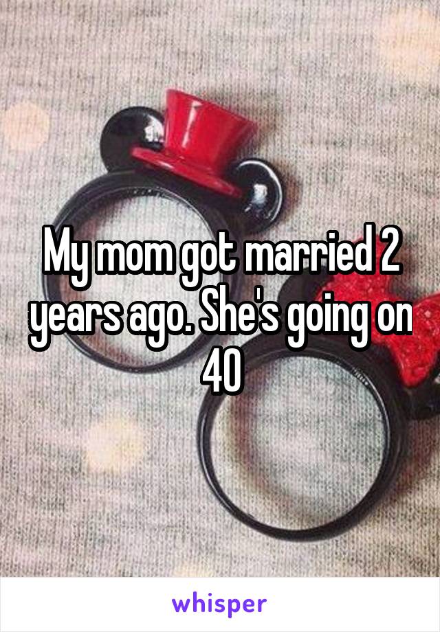 My mom got married 2 years ago. She's going on 40