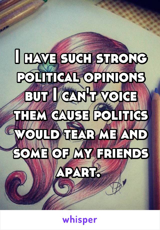 I have such strong political opinions but I can't voice them cause politics would tear me and some of my friends apart. 