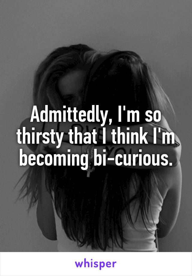 Admittedly, I'm so thirsty that I think I'm becoming bi-curious.