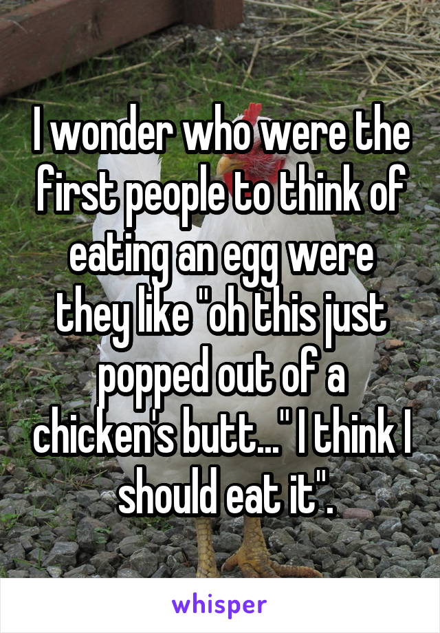 I wonder who were the first people to think of eating an egg were they like "oh this just popped out of a chicken's butt..." I think I  should eat it".