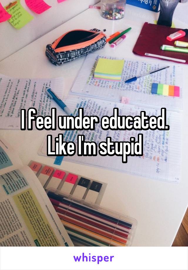 I feel under educated. Like I'm stupid